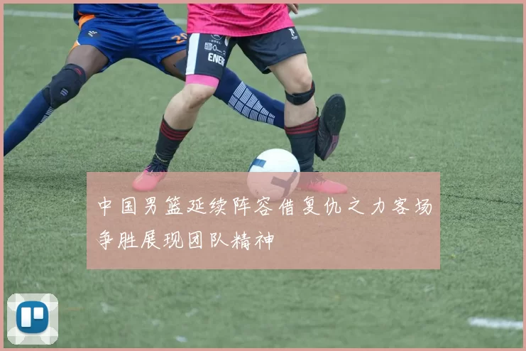 中国男篮延续阵容借复仇之力客场争胜展现团队精神