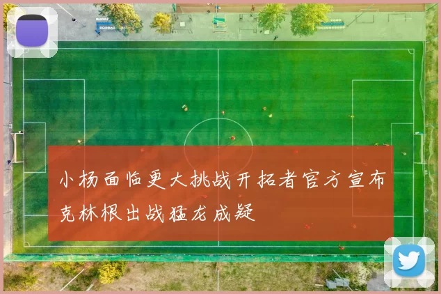 小杨面临更大挑战开拓者官方宣布克林根出战猛龙成疑