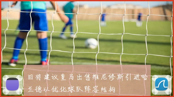 旧将建议皇马出售维尼修斯引进哈兰德以优化球队阵容结构