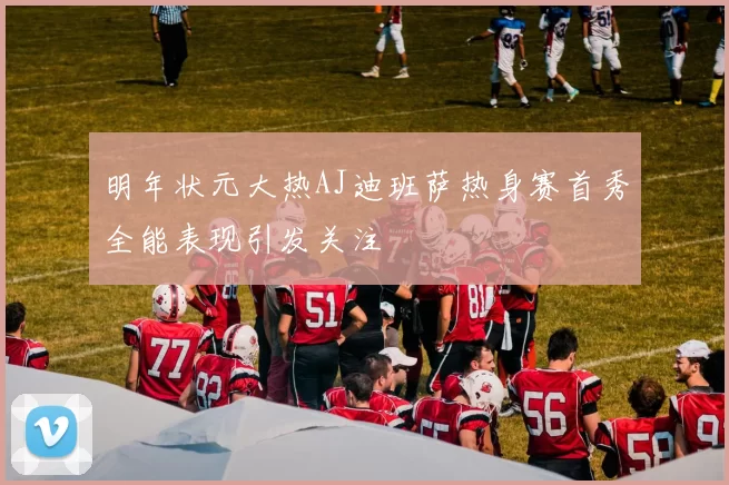 明年状元大热AJ迪班萨热身赛首秀全能表现引发关注