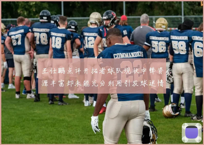 王仕鹏点评开拓者球队现状中锋资源丰富却未能充分利用引发球迷情感交织