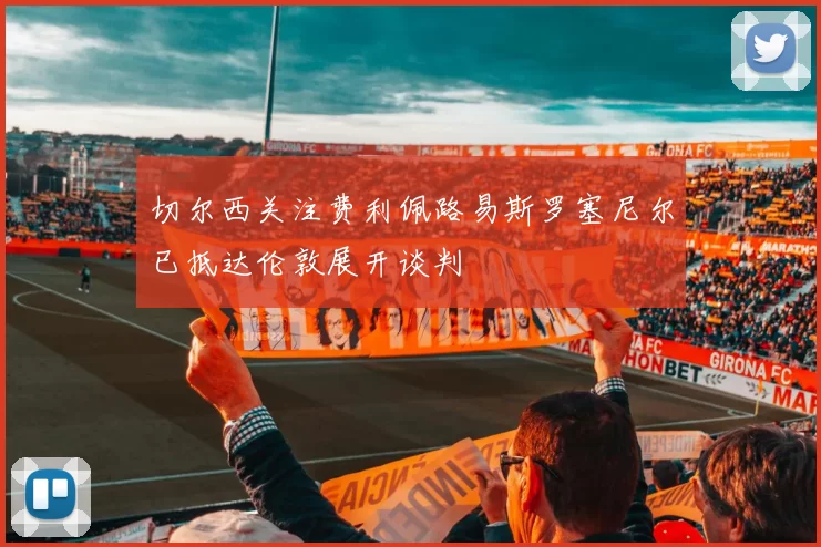 切尔西关注费利佩路易斯罗塞尼尔已抵达伦敦展开谈判