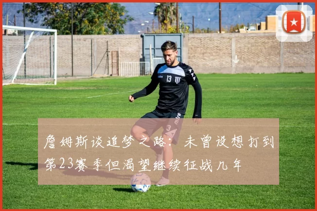 詹姆斯谈追梦之路：未曾设想打到第23赛季但渴望继续征战几年