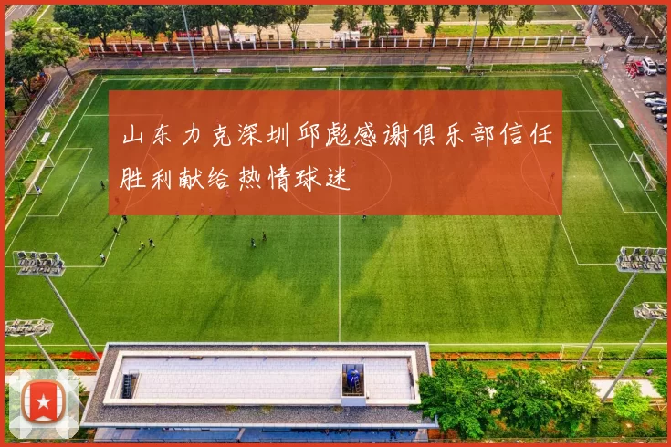 山东力克深圳邱彪感谢俱乐部信任胜利献给热情球迷