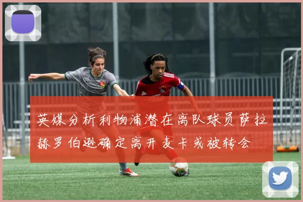 英媒分析利物浦潜在离队球员萨拉赫罗伯逊确定离开麦卡或被转会