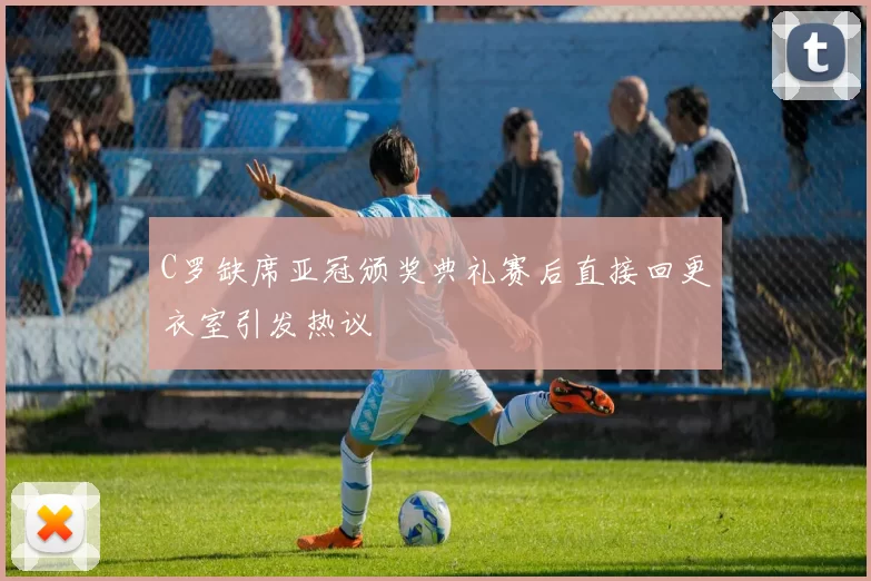 C罗缺席亚冠颁奖典礼赛后直接回更衣室引发热议