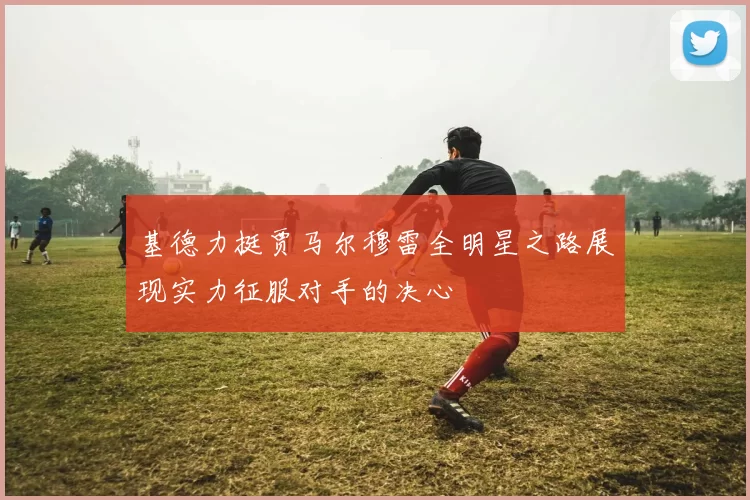 基德力挺贾马尔穆雷全明星之路展现实力征服对手的决心
