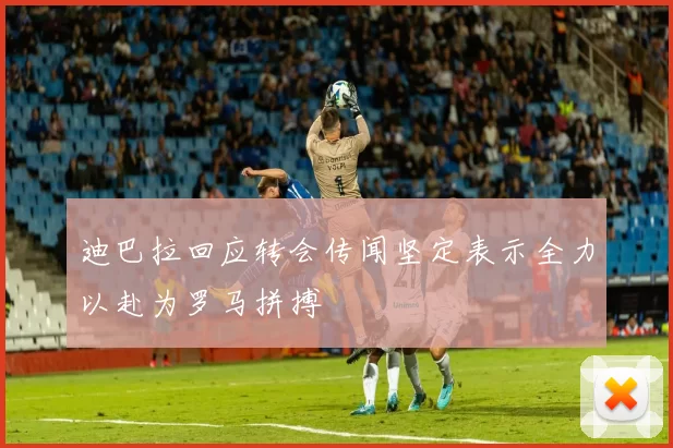 迪巴拉回应转会传闻坚定表示全力以赴为罗马拼搏