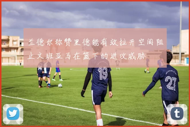 兰德尔称赞里德能有效拉开空间阻止文班亚马在篮下的进攻威胁