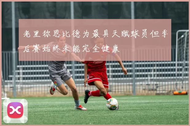 老里称恩比德为最具天赋球员但季后赛始终未能完全健康