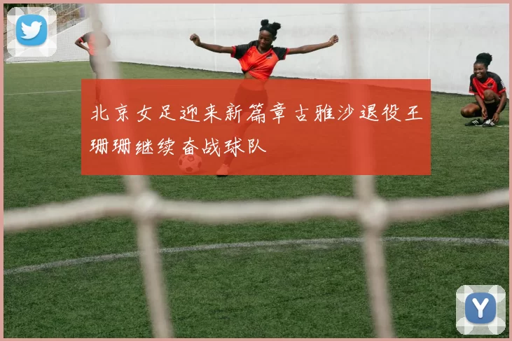 北京女足迎来新篇章古雅沙退役王珊珊继续奋战球队